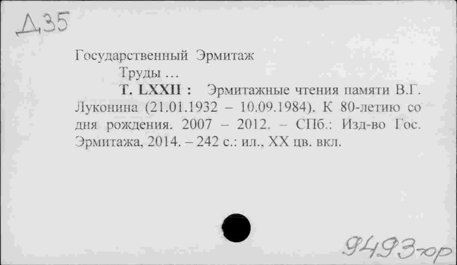 ﻿Государственный Эрмитаж
Труды ...
Г. LXXII : Эрмитажные чтения памяти В.Г. Луконина (21.01.1932 - 10.09.1984). К 80-летию со дня рождения. 2007 - 2012. - СПб.: Изд-во Гос. Эрмитажа, 2014. - 242 с.: ил., XX цв. вкл.